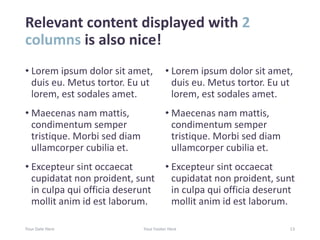 Relevant content displayed with 2
columns is also nice!
• Lorem ipsum dolor sit amet,
duis eu. Metus tortor. Eu ut
lorem, est sodales amet.
• Maecenas nam mattis,
condimentum semper
tristique. Morbi sed diam
ullamcorper cubilia et.
• Excepteur sint occaecat
cupidatat non proident, sunt
in culpa qui officia deserunt
mollit anim id est laborum.
• Lorem ipsum dolor sit amet,
duis eu. Metus tortor. Eu ut
lorem, est sodales amet.
• Maecenas nam mattis,
condimentum semper
tristique. Morbi sed diam
ullamcorper cubilia et.
• Excepteur sint occaecat
cupidatat non proident, sunt
in culpa qui officia deserunt
mollit anim id est laborum.
Your Date Here Your Footer Here 13
 
