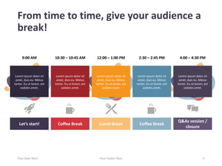 From time to time, give your audience a
break!
Your Date Here Your Footer Here 5
Lorem ipsum dolor sit
amet, duis eu. Metus
tortor. Eu ut lorem, est
sodales amet.
Lorem ipsum dolor sit
amet, duis eu. Metus
tortor. Eu ut lorem, est
sodales amet.
Lorem ipsum dolor sit
amet, duis eu. Metus
tortor. Eu ut lorem, est
sodales amet.
Lorem ipsum dolor sit
amet, duis eu. Metus
tortor. Eu ut lorem, est
sodales amet.
Lorem ipsum dolor sit
amet, duis eu. Metus
tortor. Eu ut lorem, est
sodales amet.
Let’s start! Coffee BreakCoffee Break Lunch Break
Q&As session /
closure
4:00 – 4:30 PM2:30 – 2:45 PM12:00 – 1:00 PM10:30 – 10:45 AM9:00 AM
 
