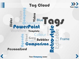 Tag Cloud                             Your logo




          Company
           Picture


                               Video
                    Tags
Slides

                           Blue
                    Questions
         PowerPoint



                                                Retro-style
                                             Images


                                                 Editable
  Workflow                  Template
                                    Colour
           Agenda
                    Chart


                            Grey Bubbles                  Frame
                            Icons
                    Comparison
Personalised

                            Your Company name
 