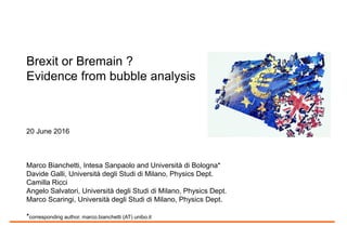 Brexit or Bremain ?
Evidence from bubble analysis
20 June 2016
Marco Bianchetti, Intesa Sanpaolo, Financial and Market Risk Management, and Università di
Bologna*
Davide Galli, Università degli Studi di Milano, Physics Dept.
Camilla Ricci, Intesa Sanpaolo, Financial and Market Risk Management
Angelo Salvatori, Università degli Studi di Milano, Physics Dept.
Marco Scaringi, Università degli Studi di Milano, Physics Dept.
*corresponding author, marco.bianchetti (AT) unibo.it
 