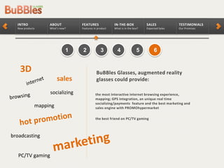 TESTIMONIALS
Our Promises
SALES
Expected Sales
IN-THE-BOX
What is in the box?
FEATURES
Features in product
ABOUT
What’s new?
INTRO
New products
2 3 4 5 61
the most interactive internet browsing experience,
mapping; GPS integration, an unique real time
socializing/payments feature and the best marketing and
sales engine with PROMOhypermarket
the best friend on PC/TV gaming
BuBBles Glasses, augmented reality
glasses could provide:
broadcasting
socializing
mapping
sales
3D
PC/TV gaming
 