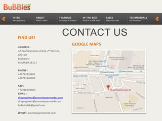 TESTIMONIALS
Our Promises
SALES
Expected Sales
IN-THE-BOX
What is in the box?
FEATURES
Features in product
ABOUT
What’s new?
INTRO
New products
CONTACT USFIND US!
ADDRESS :
42 Paul Greceanu street, 2nd district,
020108
Bucharest
ROMANIA (E.U.)
PHONE :
+40763532661
+40731346062
FAX :
+40216104863
EMAIL :
dragosghetu@promohypermarket.com
dragosghetu@promohypermarket.ro
bubbleslab@gmail.com
WWW : promohypermarket.com
GOOGLE MAPS
 
