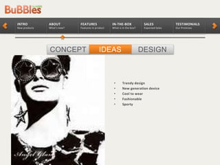 CONCEPT DESIGNIDEAS
TESTIMONIALS
Our Promises
SALES
Expected Sales
IN-THE-BOX
What is in the box?
FEATURES
Features in product
ABOUT
What’s new?
INTRO
New products
• Trendy design
• New generation device
• Cool to wear
• Fashionable
• Sporty
 