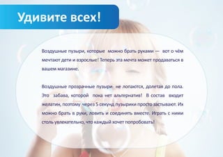Удивите всех!

   Воздушные пузыри, которые можно брать руками — вот о чём
   мечтают дети и взрослые! Теперь эта мечта может продаваться в
   вашем магазине.


   Воздушные прозрачные пузыри не лопаются, долетая до пола.
   Это забава, которой пока нет альтернатив! В состав входит
   желатин, поэтому через 5 секунд пузырики просто застывают. Их
   можно брать в руки, ловить и соединять вместе. Играть с ними
   столь увлекательно, что каждый хочет попробовать!
 