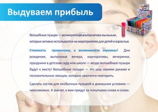 Выдуваем прибыль

    Волшебные пузыри — великолепная альтернатива мыльным,
    которые активно используются на мероприятиях для детей и взрослых.

    Стоимость     приемлема, а возможности огромны!               Дни
    рождения,    выпускные     вечера,    корпоративы,    вечеринки,
    праздники в детском саду или школе — везде волшебные пузыри
    будут к месту! Волшебные пузыри — это шоу своими руками и
    положительные эмоции, которые захочется повторить.

    Сделать состав для необычных пузырей в домашних условиях —
    невозможно. А значит, к вам придут за покупками снова и снова.
 