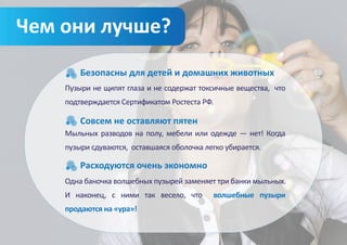 Чем они лучше?
        Безопасны для детей и домашних животных
    Пузыри не щипят глаза и не содержат токсичные вещества, что
    подтверждается Сертификатом Ростеста РФ.

        Совсем не оставляют пятен
    Мыльных разводов на полу, мебели или одежде — нет! Когда
    пузыри сдуваются, оставшаяся оболочка легко убирается.

        Расходуются очень экономно
    Одна баночка волшебных пузырей заменяет три банки мыльных.
    И наконец, с ними так весело, что          волшебные пузыри
    продаются на «ура»!
 