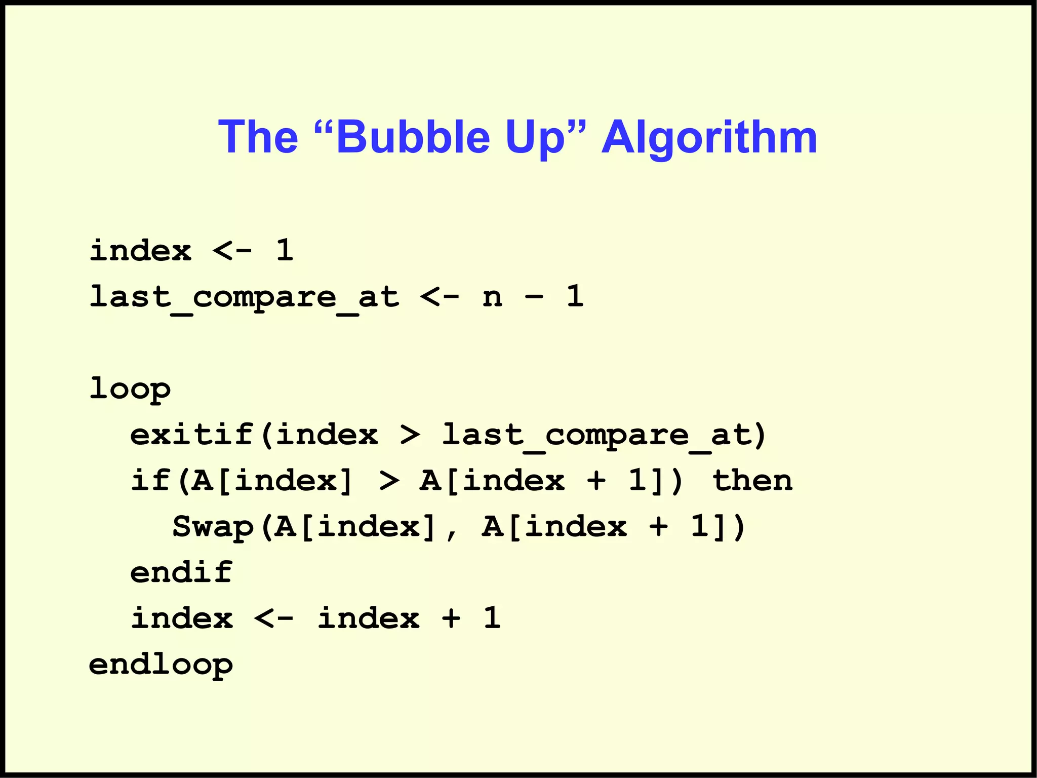The “Bubble Up” Algorithm
index <- 1
last_compare_at <- n – 1
loop
exitif(index > last_compare_at)
if(A[index] > A[index + 1]) then
Swap(A[index], A[index + 1])
endif
index <- index + 1
endloop
 