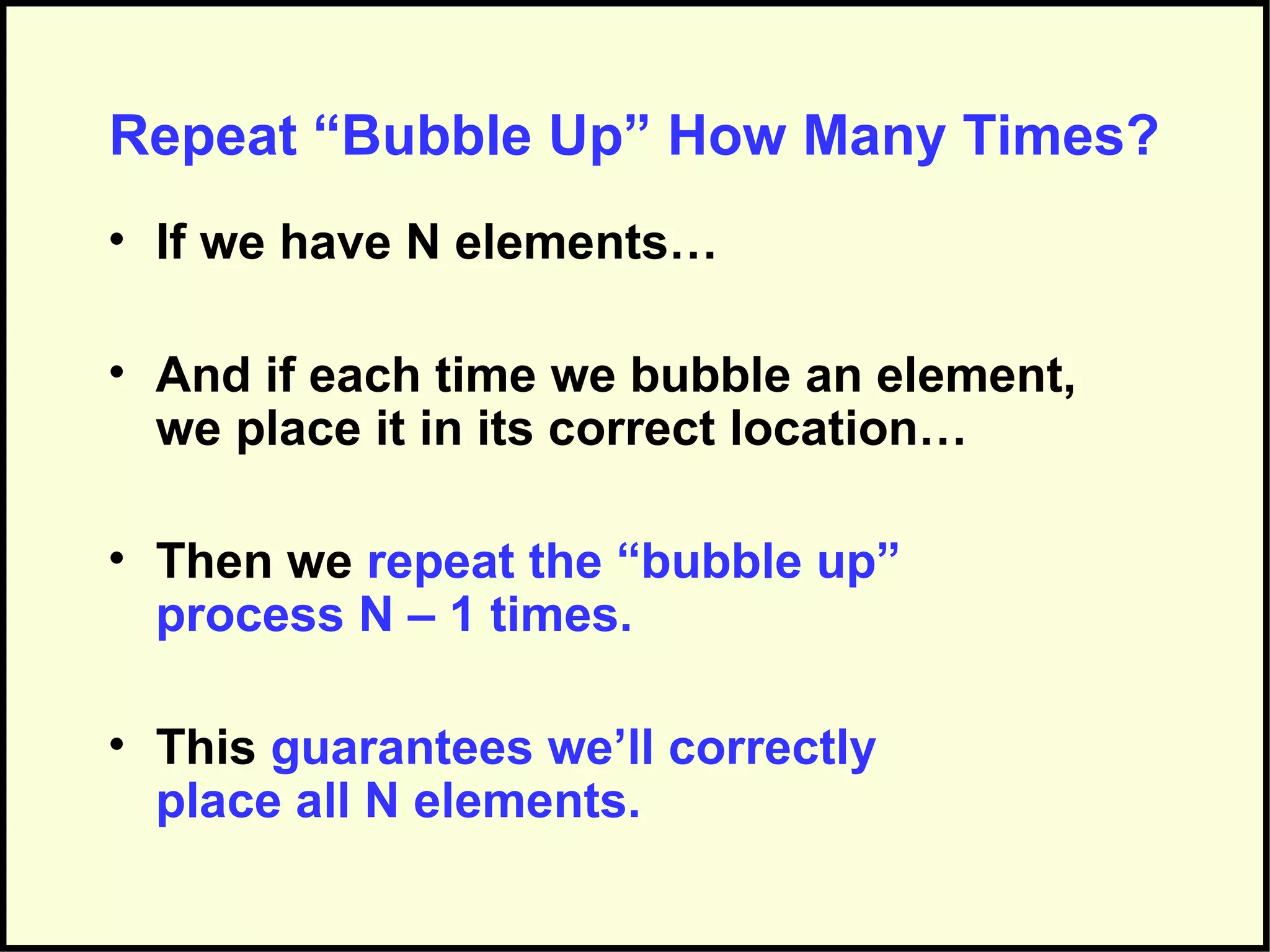 Repeat “Bubble Up” How Many Times?
• If we have N elements…
• And if each time we bubble an element,
we place it in its correct location…
• Then we repeat the “bubble up”
process N – 1 times.
• This guarantees we’ll correctly
place all N elements.
 