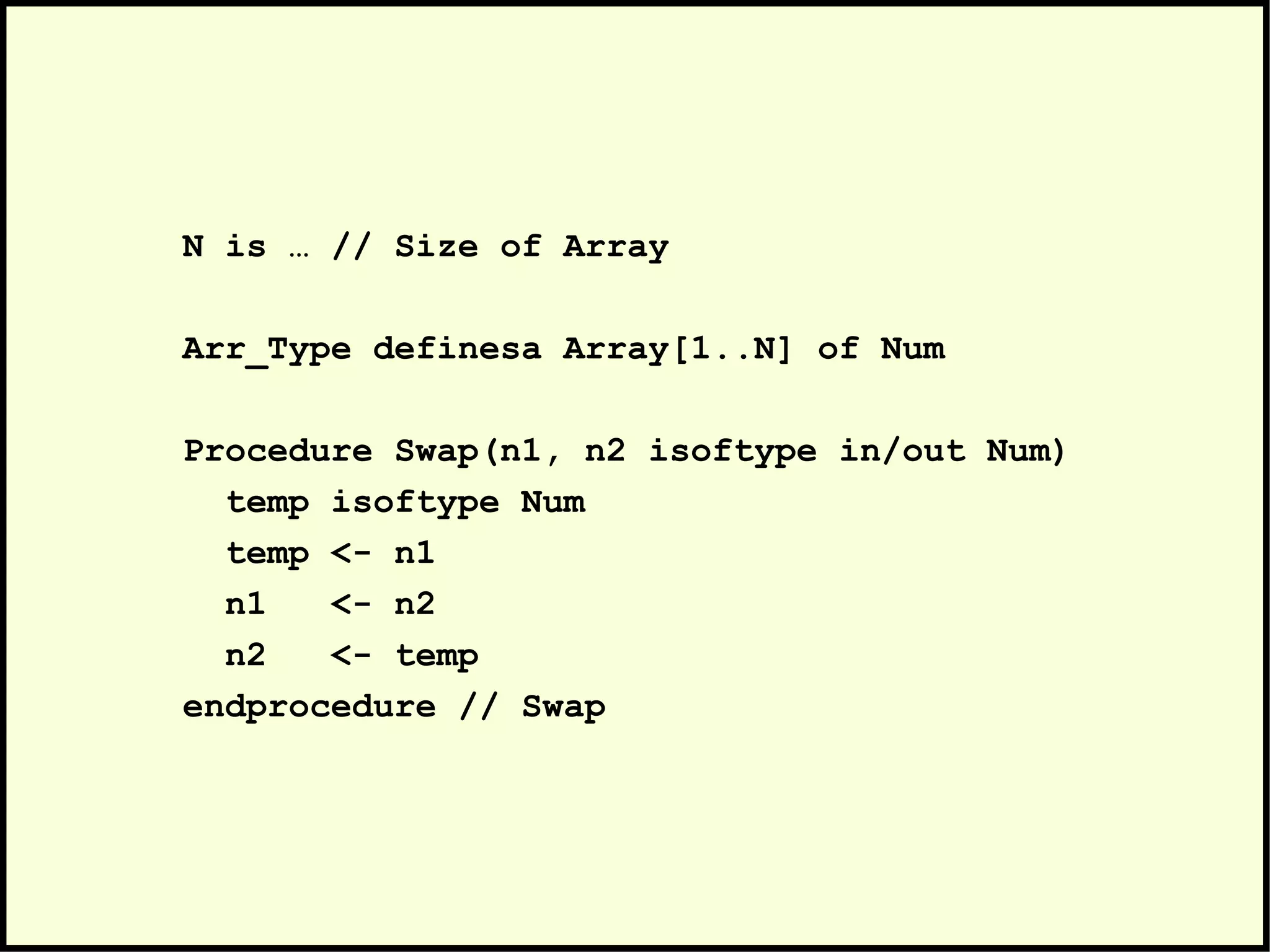 N is … // Size of Array
Arr_Type definesa Array[1..N] of Num
Procedure Swap(n1, n2 isoftype in/out Num)
temp isoftype Num
temp <- n1
n1 <- n2
n2 <- temp
endprocedure // Swap
 