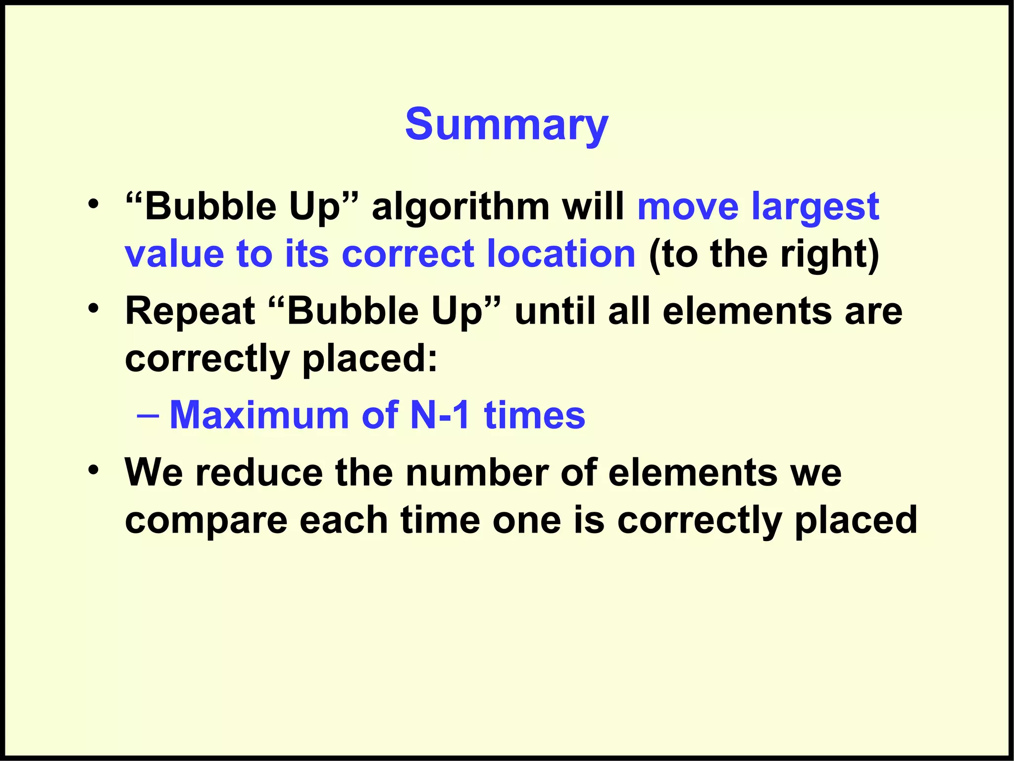 Summary
• “Bubble Up” algorithm will move largest
value to its correct location (to the right)
• Repeat “Bubble Up” until all elements are
correctly placed:
– Maximum of N-1 times
• We reduce the number of elements we
compare each time one is correctly placed
 
