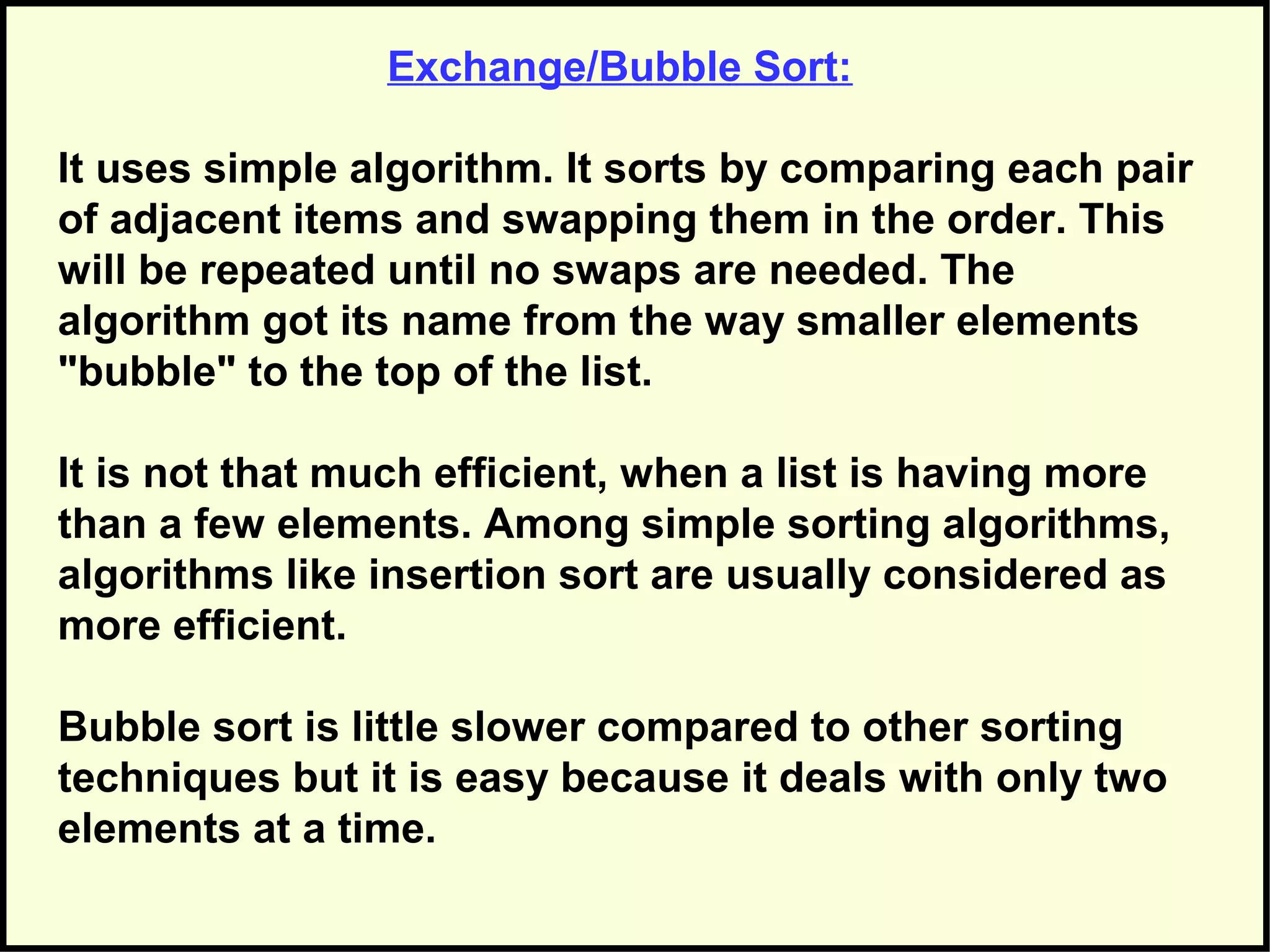 Exchange/Bubble Sort:
It uses simple algorithm. It sorts by comparing each pair
of adjacent items and swapping them in the order. This
will be repeated until no swaps are needed. The
algorithm got its name from the way smaller elements
"bubble" to the top of the list.
It is not that much efficient, when a list is having more
than a few elements. Among simple sorting algorithms,
algorithms like insertion sort are usually considered as
more efficient.
Bubble sort is little slower compared to other sorting
techniques but it is easy because it deals with only two
elements at a time.
 