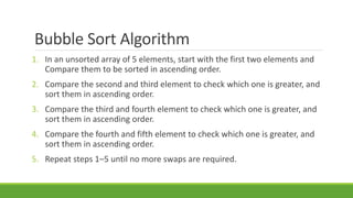 Bubble Sort Algorithm
1. In an unsorted array of 5 elements, start with the first two elements and
Compare them to be sorted in ascending order.
2. Compare the second and third element to check which one is greater, and
sort them in ascending order.
3. Compare the third and fourth element to check which one is greater, and
sort them in ascending order.
4. Compare the fourth and fifth element to check which one is greater, and
sort them in ascending order.
5. Repeat steps 1–5 until no more swaps are required.
 