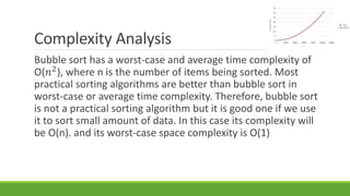 Complexity Analysis
Bubble sort has a worst-case and average time complexity of
О(𝑛2
), where n is the number of items being sorted. Most
practical sorting algorithms are better than bubble sort in
worst-case or average time complexity. Therefore, bubble sort
is not a practical sorting algorithm but it is good one if we use
it to sort small amount of data. In this case its complexity will
be O(n). and its worst-case space complexity is O(1)
 