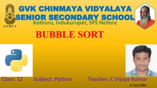 GVK CHINMAYA VIDYALAYA
SENIOR SECONDARY SCHOOL
Kothuru, Indukurupet, SPS Nellore
BUBBLE SORT
Class: 12 Subject: Python Teacher: C Vijaya Kumar
B.Tech,MBA
 