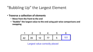 "Bubbling Up" the Largest Element
• Traverse a collection of elements
• Move from the front to the end
• “Bubble” the largest value to the end using pair-wise comparisons and
swapping
77
12
35
42 5
1 2 3 4 5 6
101
Largest value correctly placed
 