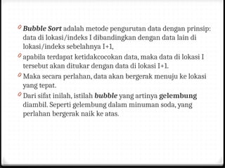 0 Bubble Sort adalah metode pengurutan data dengan prinsip:
data di lokasi/indeks I dibandingkan dengan data lain di
lokasi/indeks sebelahnya I+1,
0 apabila terdapat ketidakcocokan data, maka data di lokasi I
tersebut akan ditukar dengan data di lokasi I+1.
0 Maka secara perlahan, data akan bergerak menuju ke lokasi
yang tepat.
0 Dari sifat inilah, istilah bubble yang artinya gelembung
diambil. Seperti gelembung dalam minuman soda, yang
perlahan bergerak naik ke atas.
 