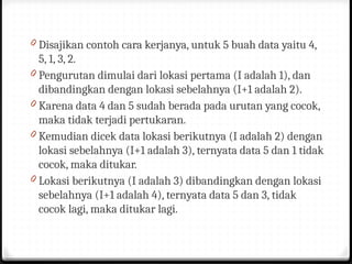 0 Disajikan contoh cara kerjanya, untuk 5 buah data yaitu 4,
5, 1, 3, 2.
0 Pengurutan dimulai dari lokasi pertama (I adalah 1), dan
dibandingkan dengan lokasi sebelahnya (I+1 adalah 2).
0 Karena data 4 dan 5 sudah berada pada urutan yang cocok,
maka tidak terjadi pertukaran.
0 Kemudian dicek data lokasi berikutnya (I adalah 2) dengan
lokasi sebelahnya (I+1 adalah 3), ternyata data 5 dan 1 tidak
cocok, maka ditukar.
0 Lokasi berikutnya (I adalah 3) dibandingkan dengan lokasi
sebelahnya (I+1 adalah 4), ternyata data 5 dan 3, tidak
cocok lagi, maka ditukar lagi.
 