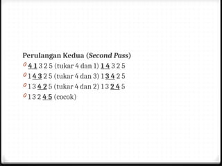Perulangan Kedua (Second Pass)
0 4 1 3 2 5 (tukar 4 dan 1) 1 4 3 2 5
0 1 4 3 2 5 (tukar 4 dan 3) 1 3 4 2 5
0 1 3 4 2 5 (tukar 4 dan 2) 1 3 2 4 5
0 1 3 2 4 5 (cocok)
 