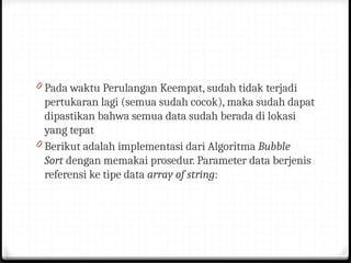 0 Pada waktu Perulangan Keempat, sudah tidak terjadi
pertukaran lagi (semua sudah cocok), maka sudah dapat
dipastikan bahwa semua data sudah berada di lokasi
yang tepat
0 Berikut adalah implementasi dari Algoritma Bubble
Sort dengan memakai prosedur. Parameter data berjenis
referensi ke tipe data array of string:
 