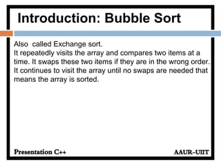 Introduction: Bubble Sort
Also called Exchange sort.
It repeatedly visits the array and compares two items at a
time. It swaps these two items if they are in the wrong order.
It continues to visit the array until no swaps are needed that
means the array is sorted.
 