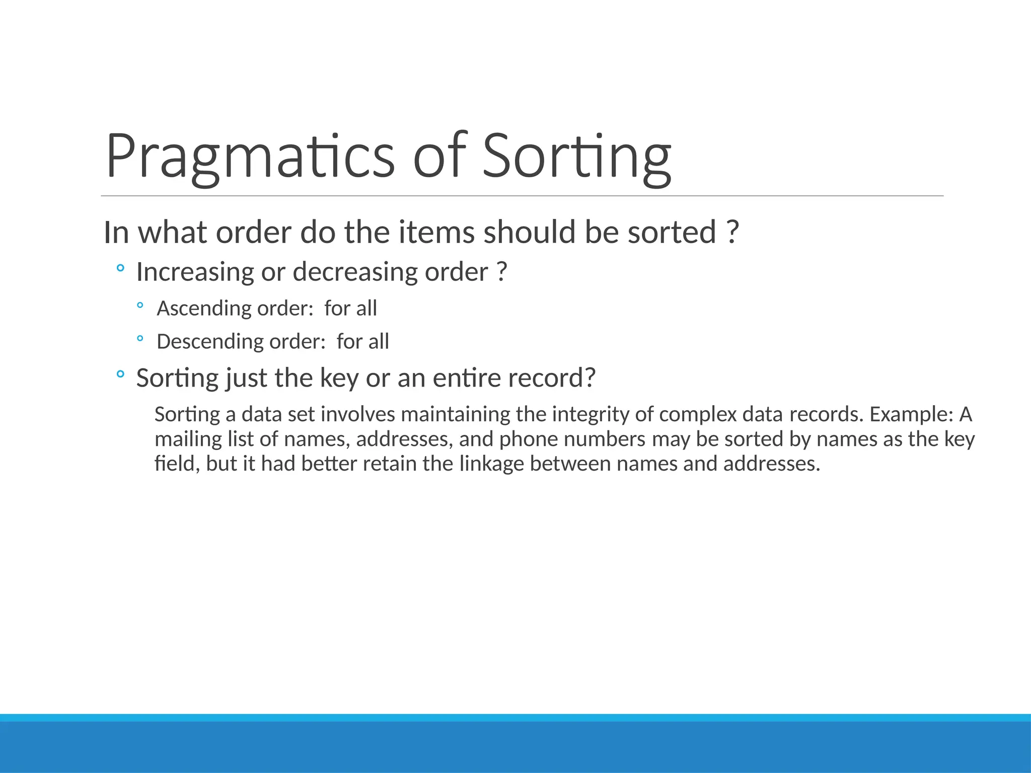 Pragmatics of Sorting
In what order do the items should be sorted ?
◦ Increasing or decreasing order ?
◦ Ascending order: for all
◦ Descending order: for all
◦ Sorting just the key or an entire record?
Sorting a data set involves maintaining the integrity of complex data records. Example: A
mailing list of names, addresses, and phone numbers may be sorted by names as the key
field, but it had better retain the linkage between names and addresses.
 
