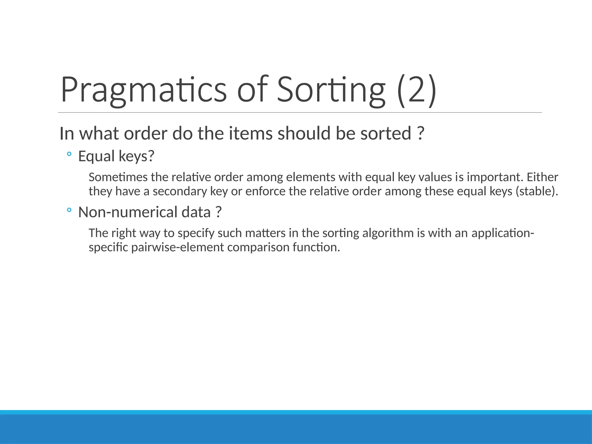 Pragmatics of Sorting (2)
In what order do the items should be sorted ?
◦ Equal keys?
Sometimes the relative order among elements with equal key values is important. Either
they have a secondary key or enforce the relative order among these equal keys (stable).
◦ Non-numerical data ?
The right way to specify such matters in the sorting algorithm is with an application-
specific pairwise-element comparison function.
 