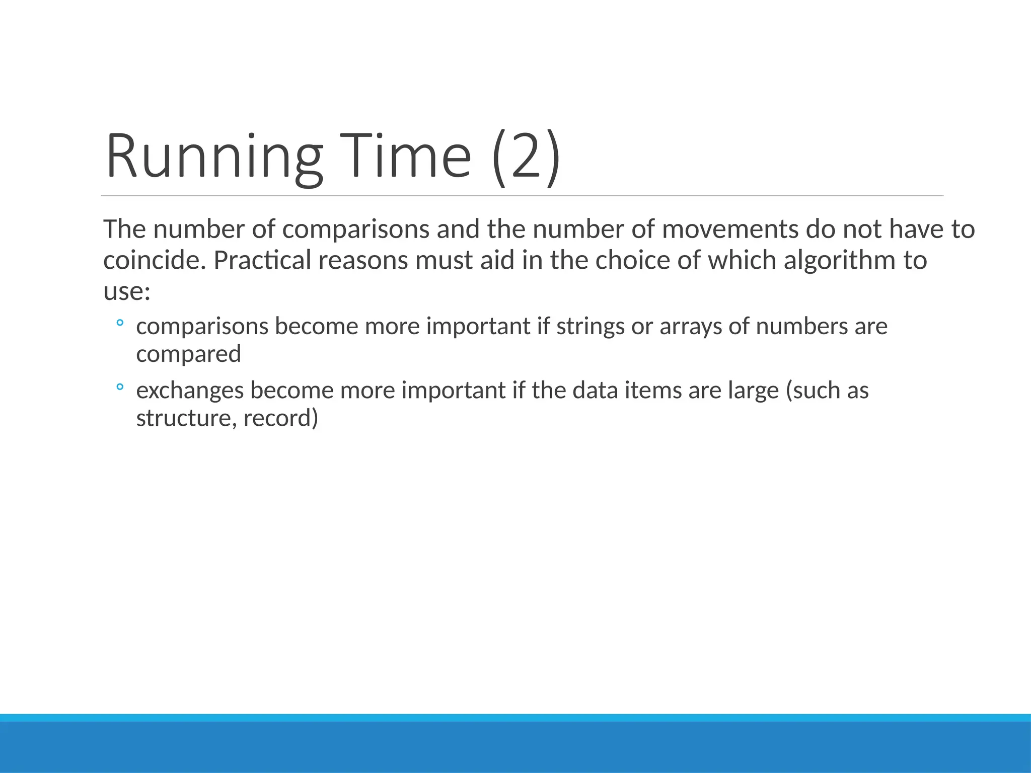 Running Time (2)
The number of comparisons and the number of movements do not have to
coincide. Practical reasons must aid in the choice of which algorithm to
use:
◦ comparisons become more important if strings or arrays of numbers are
compared
◦ exchanges become more important if the data items are large (such as
structure, record)
 
