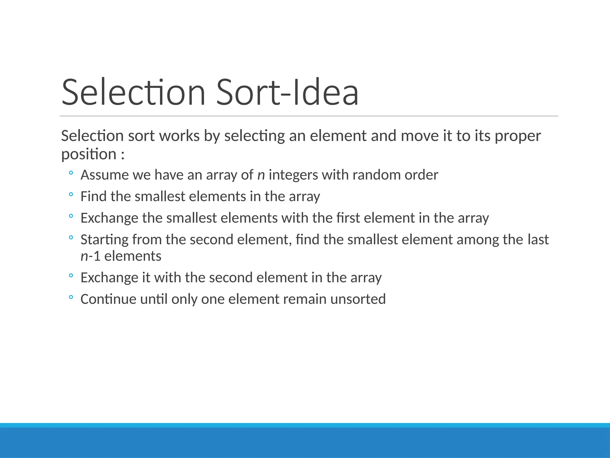 Selection Sort-Idea
Selection sort works by selecting an element and move it to its proper
position :
◦ Assume we have an array of n integers with random order
◦ Find the smallest elements in the array
◦ Exchange the smallest elements with the first element in the array
◦ Starting from the second element, find the smallest element among the last
n-1 elements
◦ Exchange it with the second element in the array
◦ Continue until only one element remain unsorted
 