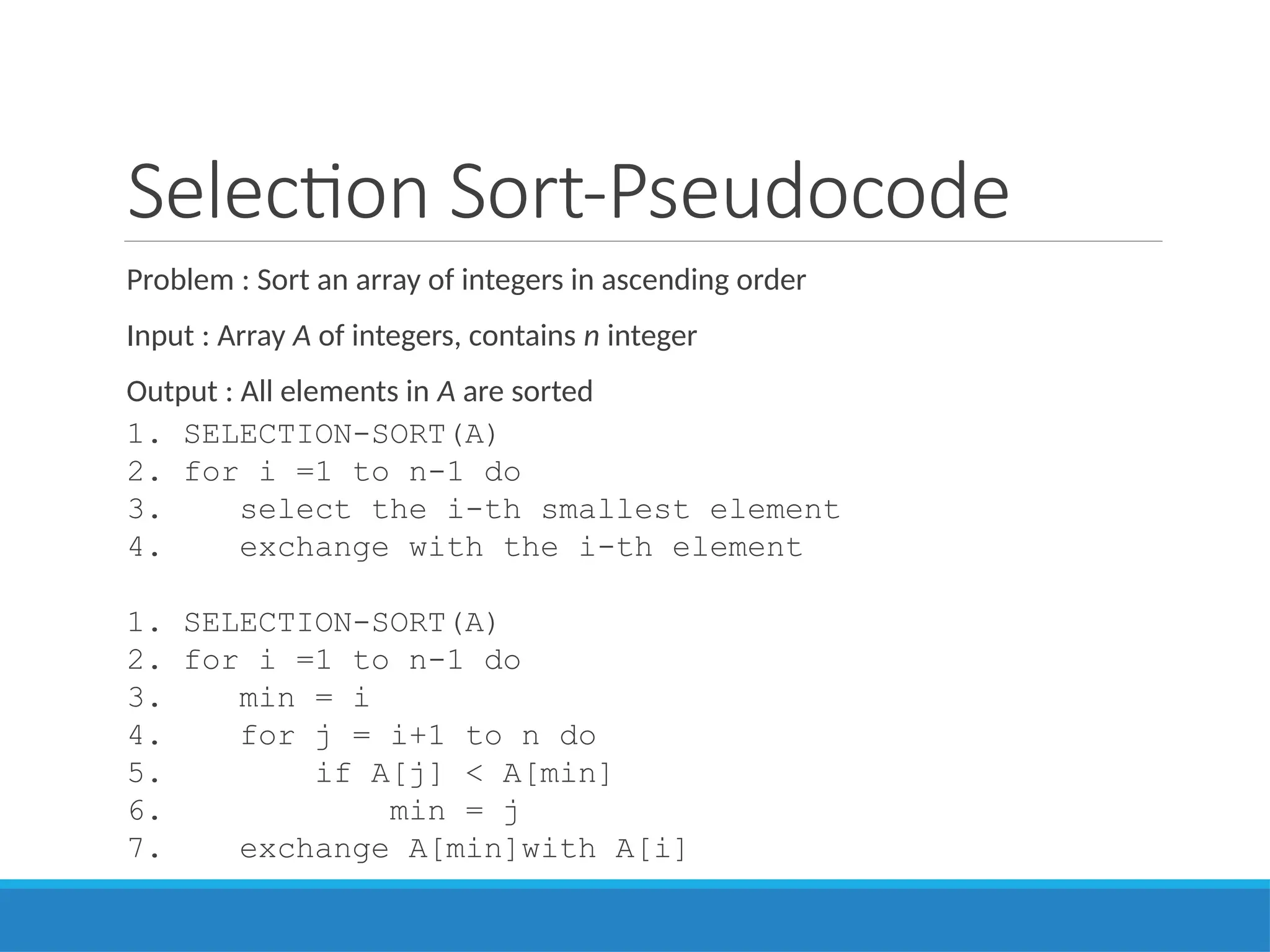 Selection Sort-Pseudocode
Problem : Sort an array of integers in ascending order
Input : Array A of integers, contains n integer
Output : All elements in A are sorted
1. SELECTION-SORT(A)
2. for i =1 to n-1 do
3. select the i-th smallest element
4. exchange with the i-th element
1. SELECTION-SORT(A)
2. for i =1 to n-1 do
3. min = i
4. for j = i+1 to n do
5. if A[j] < A[min]
6. min = j
7. exchange A[min]with A[i]
 