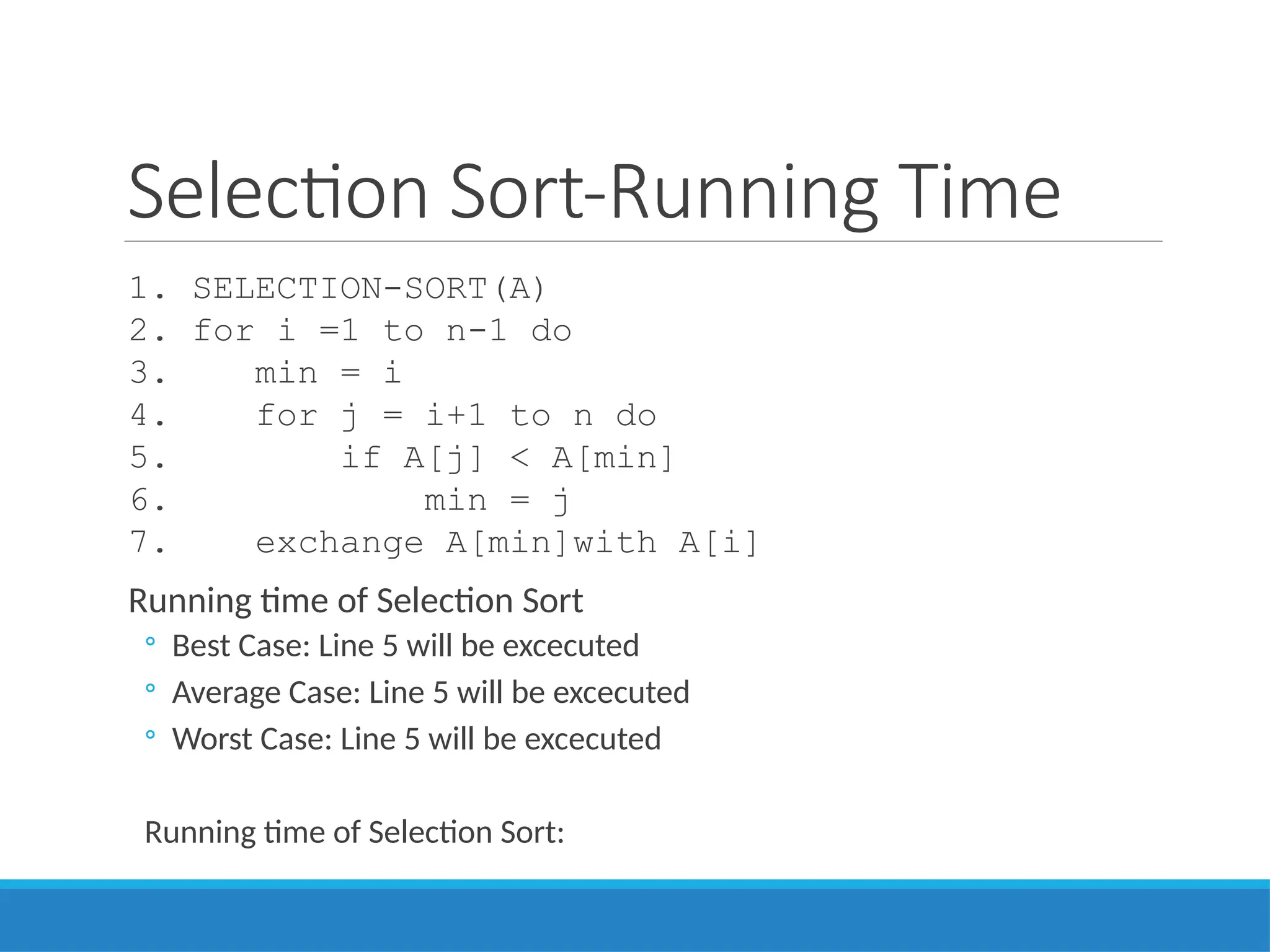 Selection Sort-Running Time
1. SELECTION-SORT(A)
2. for i =1 to n-1 do
3. min = i
4. for j = i+1 to n do
5. if A[j] < A[min]
6. min = j
7. exchange A[min]with A[i]
Running time of Selection Sort
◦ Best Case: Line 5 will be excecuted
◦ Average Case: Line 5 will be excecuted
◦ Worst Case: Line 5 will be excecuted
Running time of Selection Sort:
 