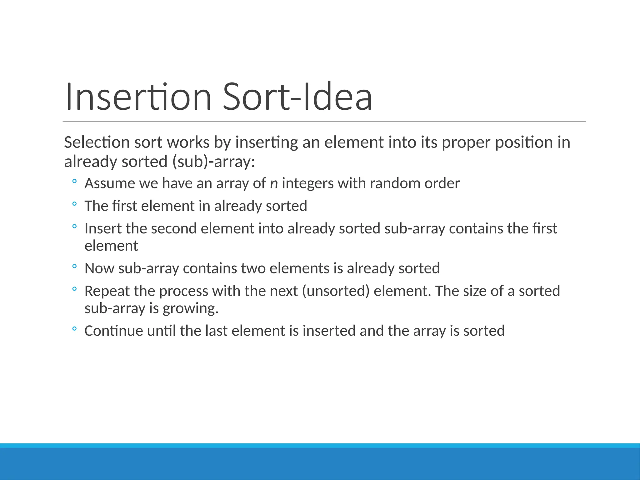 Insertion Sort-Idea
Selection sort works by inserting an element into its proper position in
already sorted (sub)-array:
◦ Assume we have an array of n integers with random order
◦ The first element in already sorted
◦ Insert the second element into already sorted sub-array contains the first
element
◦ Now sub-array contains two elements is already sorted
◦ Repeat the process with the next (unsorted) element. The size of a sorted
sub-array is growing.
◦ Continue until the last element is inserted and the array is sorted
 