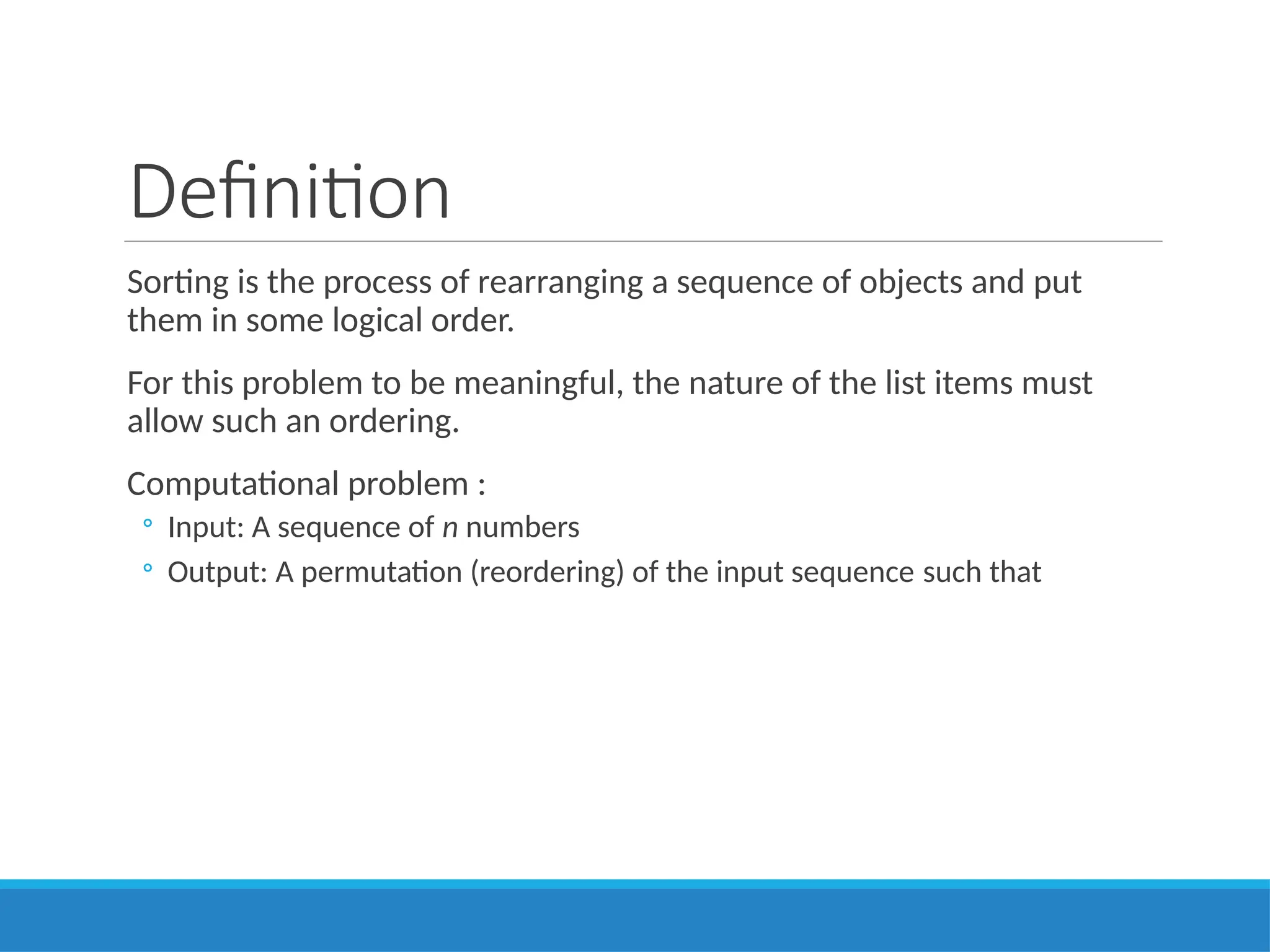 Definition
Sorting is the process of rearranging a sequence of objects and put
them in some logical order.
For this problem to be meaningful, the nature of the list items must
allow such an ordering.
Computational problem :
◦ Input: A sequence of n numbers
◦ Output: A permutation (reordering) of the input sequence such that
 