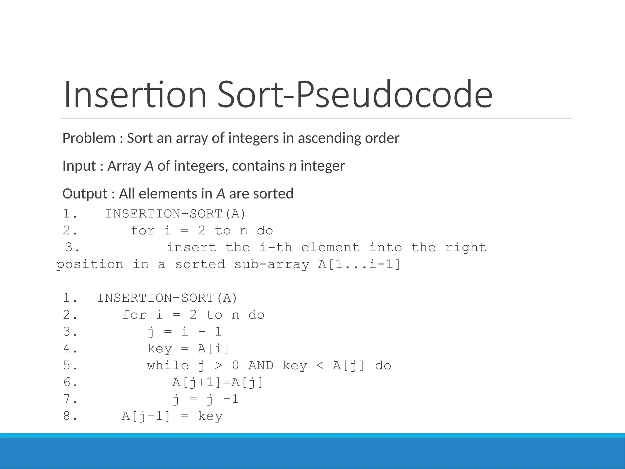 Insertion Sort-Pseudocode
Problem : Sort an array of integers in ascending order
Input : Array A of integers, contains n integer
Output : All elements in A are sorted
1. INSERTION-SORT(A)
2. for i = 2 to n do
3. insert the i-th element into the right
position in a sorted sub-array A[1...i-1]
1. INSERTION-SORT(A)
2. for i = 2 to n do
3. j = i - 1
4. key = A[i]
5. while j > 0 AND key < A[j] do
6. A[j+1]=A[j]
7. j = j -1
8. A[j+1] = key
 