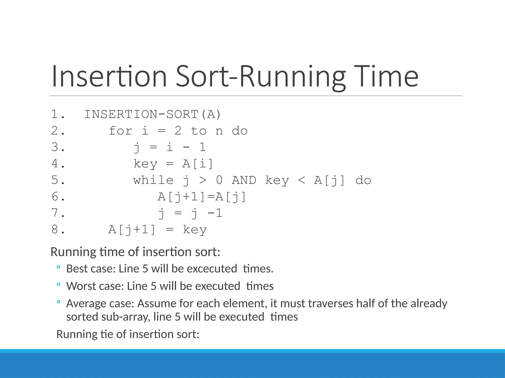 Insertion Sort-Running Time
1. INSERTION-SORT(A)
2. for i = 2 to n do
3. j = i - 1
4. key = A[i]
5. while j > 0 AND key < A[j] do
6. A[j+1]=A[j]
7. j = j -1
8. A[j+1] = key
Running time of insertion sort:
◦ Best case: Line 5 will be excecuted times.
◦ Worst case: Line 5 will be executed times
◦ Average case: Assume for each element, it must traverses half of the already
sorted sub-array, line 5 will be executed times
Running tie of insertion sort:
 