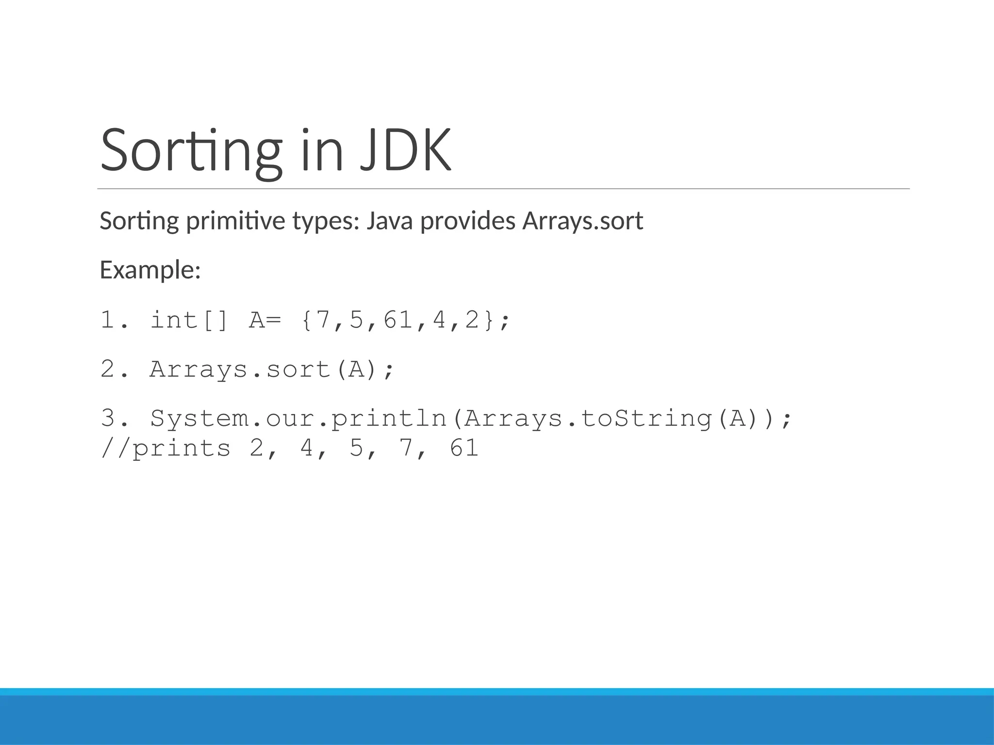 Sorting in JDK
Sorting primitive types: Java provides Arrays.sort
Example:
1. int[] A= {7,5,61,4,2};
2. Arrays.sort(A);
3. System.our.println(Arrays.toString(A));
//prints 2, 4, 5, 7, 61
 
