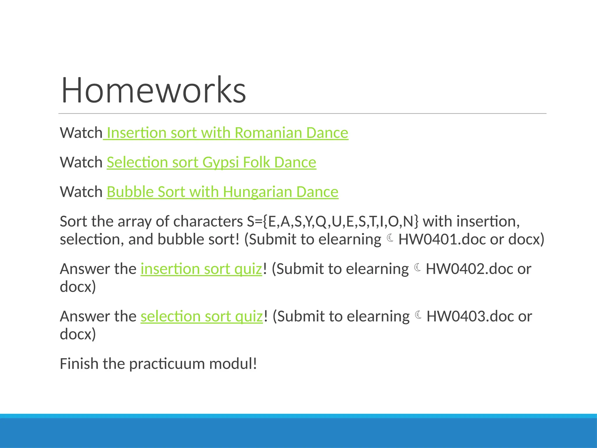 Homeworks
Watch Insertion sort with Romanian Dance
Watch Selection sort Gypsi Folk Dance
Watch Bubble Sort with Hungarian Dance
Sort the array of characters S={E,A,S,Y,Q,U,E,S,T,I,O,N} with insertion,
selection, and bubble sort! (Submit to elearningHW0401.doc or docx)
Answer the insertion sort quiz! (Submit to elearningHW0402.doc or
docx)
Answer the selection sort quiz! (Submit to elearningHW0403.doc or
docx)
Finish the practicuum modul!
 