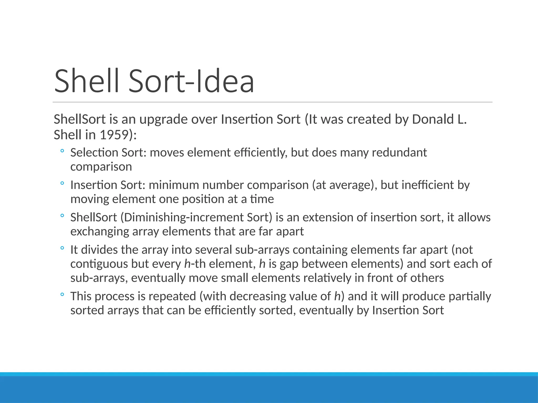 Shell Sort-Idea
ShellSort is an upgrade over Insertion Sort (It was created by Donald L.
Shell in 1959):
◦ Selection Sort: moves element efficiently, but does many redundant
comparison
◦ Insertion Sort: minimum number comparison (at average), but inefficient by
moving element one position at a time
◦ ShellSort (Diminishing-increment Sort) is an extension of insertion sort, it allows
exchanging array elements that are far apart
◦ It divides the array into several sub-arrays containing elements far apart (not
contiguous but every h-th element, h is gap between elements) and sort each of
sub-arrays, eventually move small elements relatively in front of others
◦ This process is repeated (with decreasing value of h) and it will produce partially
sorted arrays that can be efficiently sorted, eventually by Insertion Sort
 