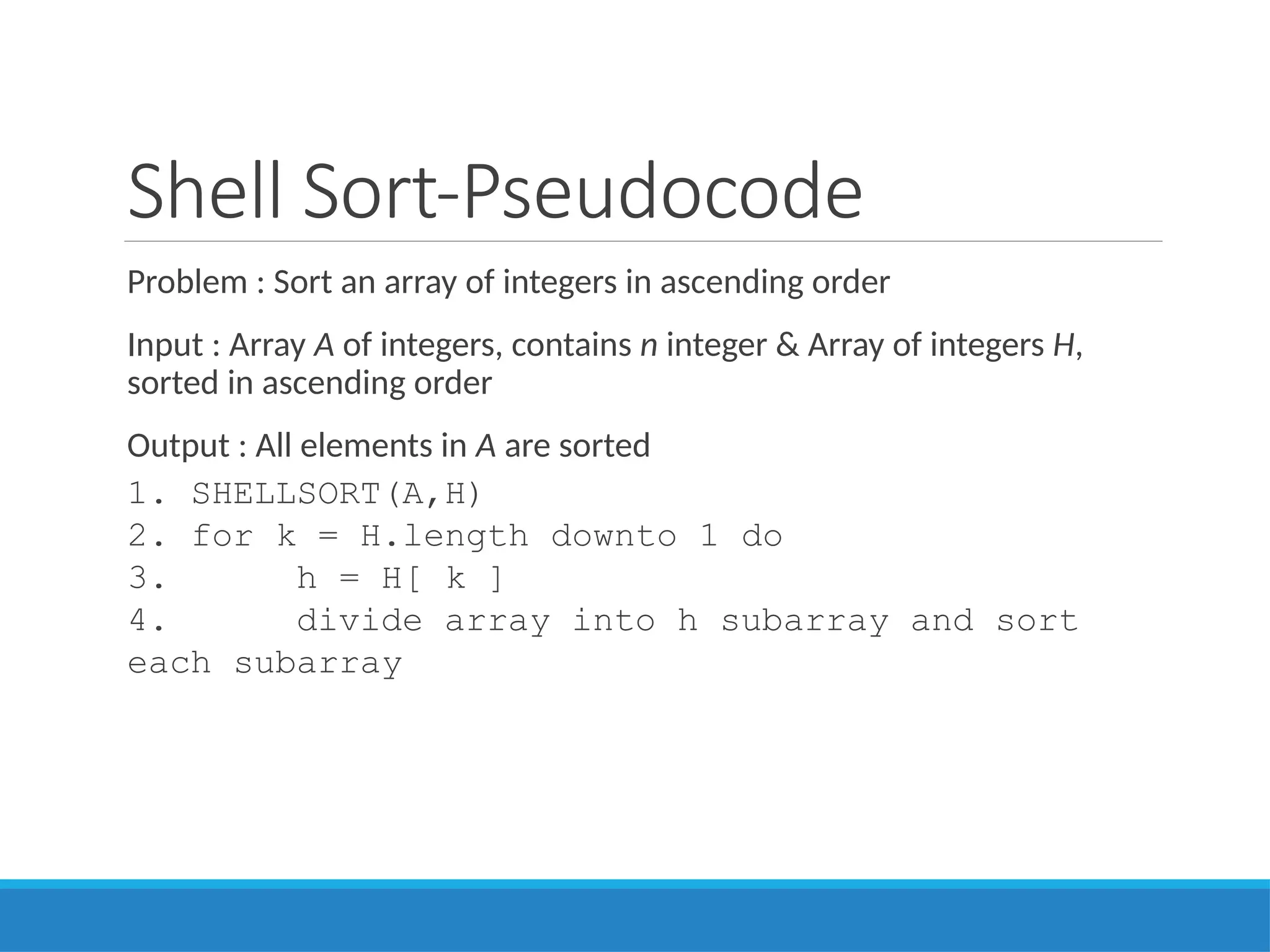 Shell Sort-Pseudocode
Problem : Sort an array of integers in ascending order
Input : Array A of integers, contains n integer & Array of integers H,
sorted in ascending order
Output : All elements in A are sorted
1. SHELLSORT(A,H)
2. for k = H.length downto 1 do
3. h = H[ k ]
4. divide array into h subarray and sort
each subarray
 