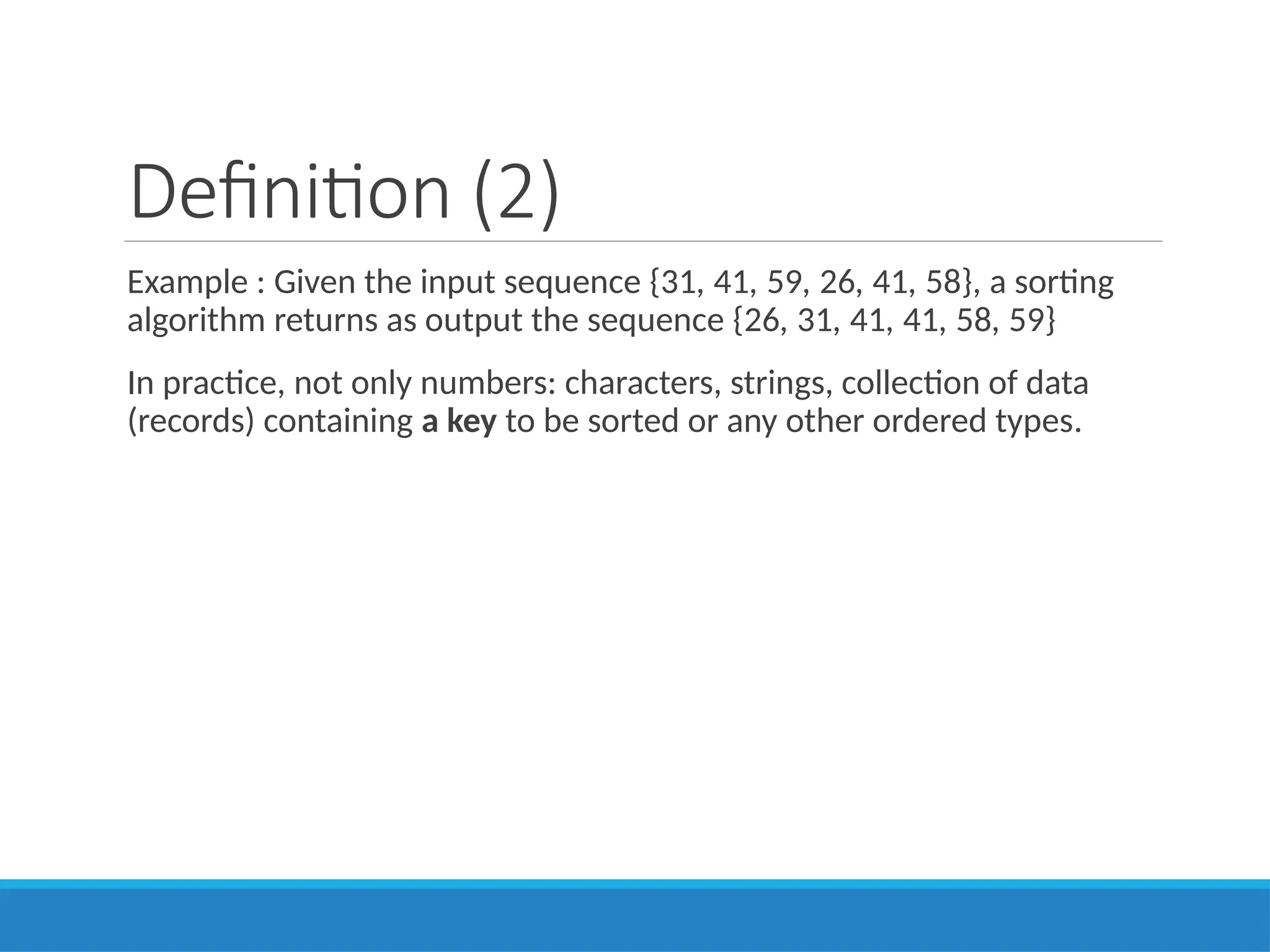 Definition (2)
Example : Given the input sequence {31, 41, 59, 26, 41, 58}, a sorting
algorithm returns as output the sequence {26, 31, 41, 41, 58, 59}
In practice, not only numbers: characters, strings, collection of data
(records) containing a key to be sorted or any other ordered types.
 