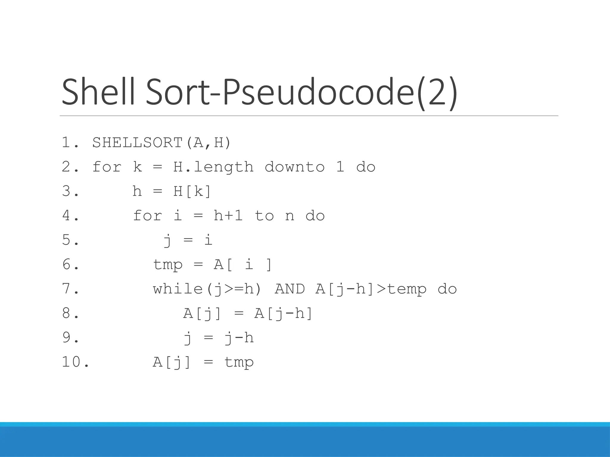 Shell Sort-Pseudocode(2)
1. SHELLSORT(A,H)
2. for k = H.length downto 1 do
3. h = H[k]
4. for i = h+1 to n do
5. j = i
6. tmp = A[ i ]
7. while(j>=h) AND A[j-h]>temp do
8. A[j] = A[j-h]
9. j = j-h
10. A[j] = tmp
 