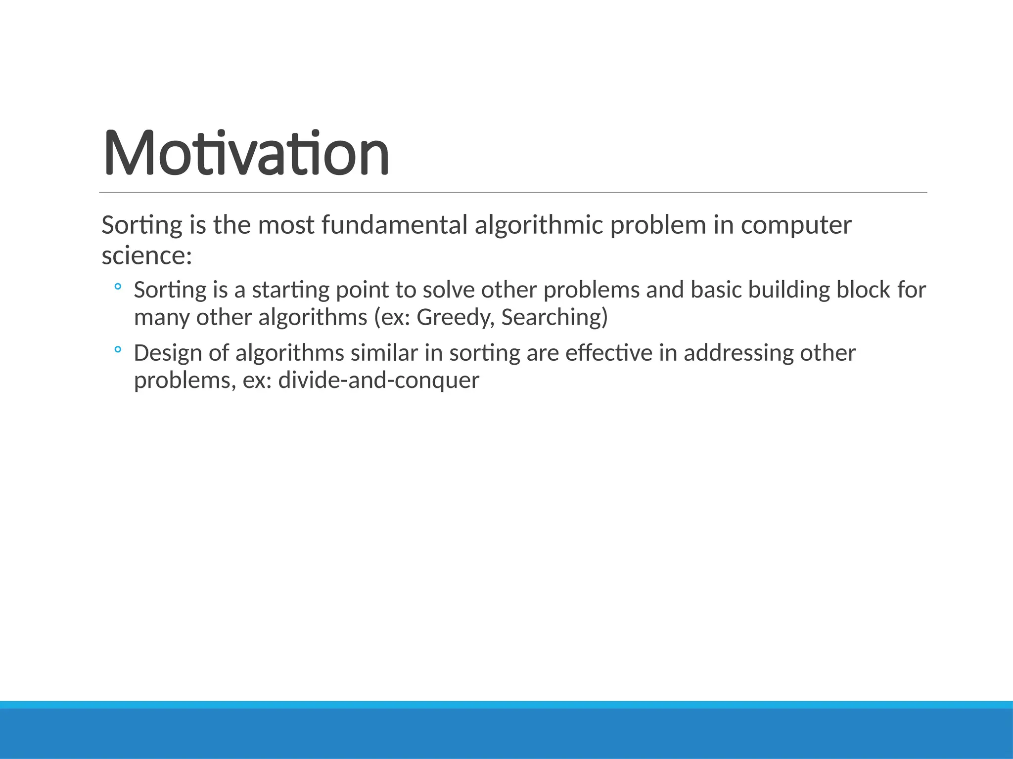 Motivation
Sorting is the most fundamental algorithmic problem in computer
science:
◦ Sorting is a starting point to solve other problems and basic building block for
many other algorithms (ex: Greedy, Searching)
◦ Design of algorithms similar in sorting are effective in addressing other
problems, ex: divide-and-conquer
 