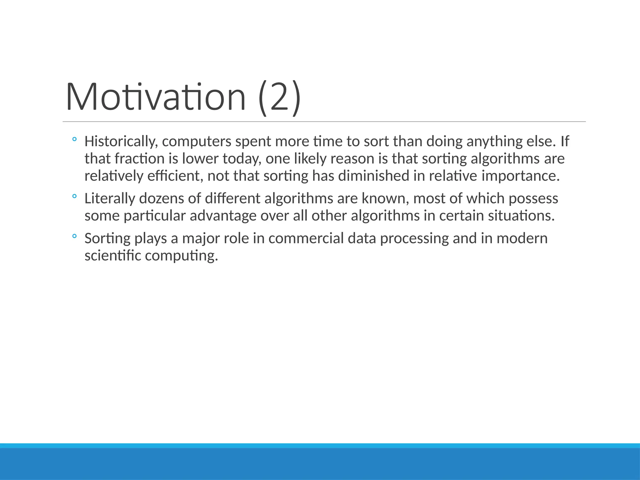 Motivation (2)
◦ Historically, computers spent more time to sort than doing anything else. If
that fraction is lower today, one likely reason is that sorting algorithms are
relatively efficient, not that sorting has diminished in relative importance.
◦ Literally dozens of different algorithms are known, most of which possess
some particular advantage over all other algorithms in certain situations.
◦ Sorting plays a major role in commercial data processing and in modern
scientific computing.
 