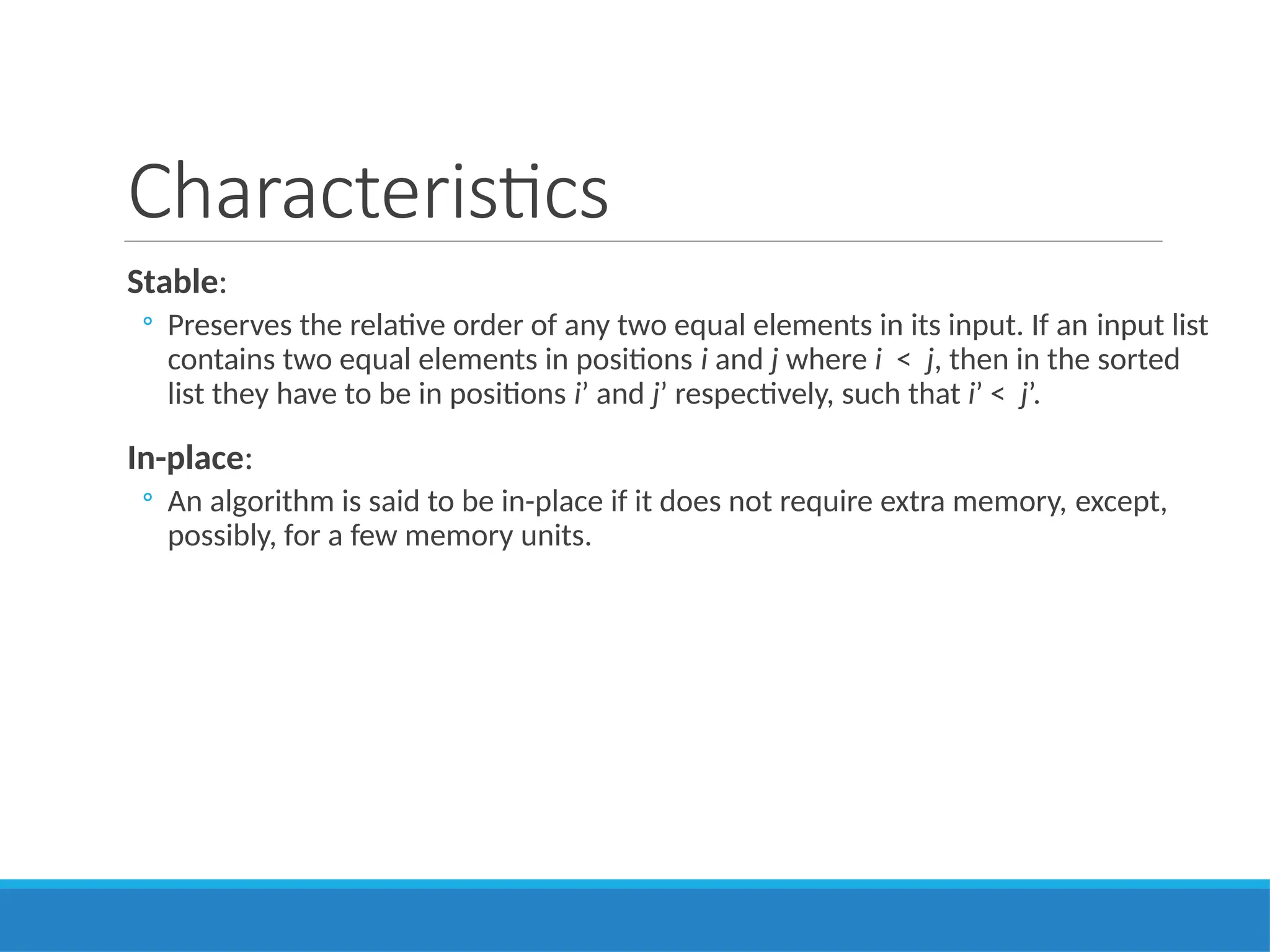 Characteristics
Stable:
◦ Preserves the relative order of any two equal elements in its input. If an input list
contains two equal elements in positions i and j where i < j, then in the sorted
list they have to be in positions i’ and j’ respectively, such that i’ < j’.
In-place:
◦ An algorithm is said to be in-place if it does not require extra memory, except,
possibly, for a few memory units.
 