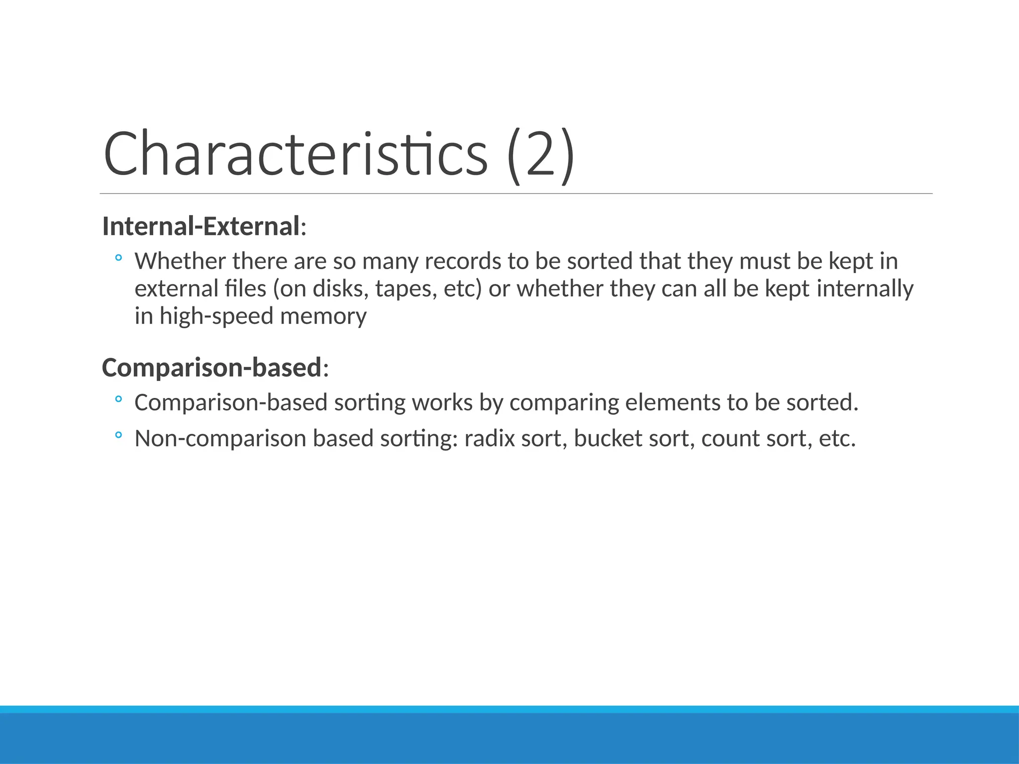 Characteristics (2)
Internal-External:
◦ Whether there are so many records to be sorted that they must be kept in
external files (on disks, tapes, etc) or whether they can all be kept internally
in high-speed memory
Comparison-based:
◦ Comparison-based sorting works by comparing elements to be sorted.
◦ Non-comparison based sorting: radix sort, bucket sort, count sort, etc.
 