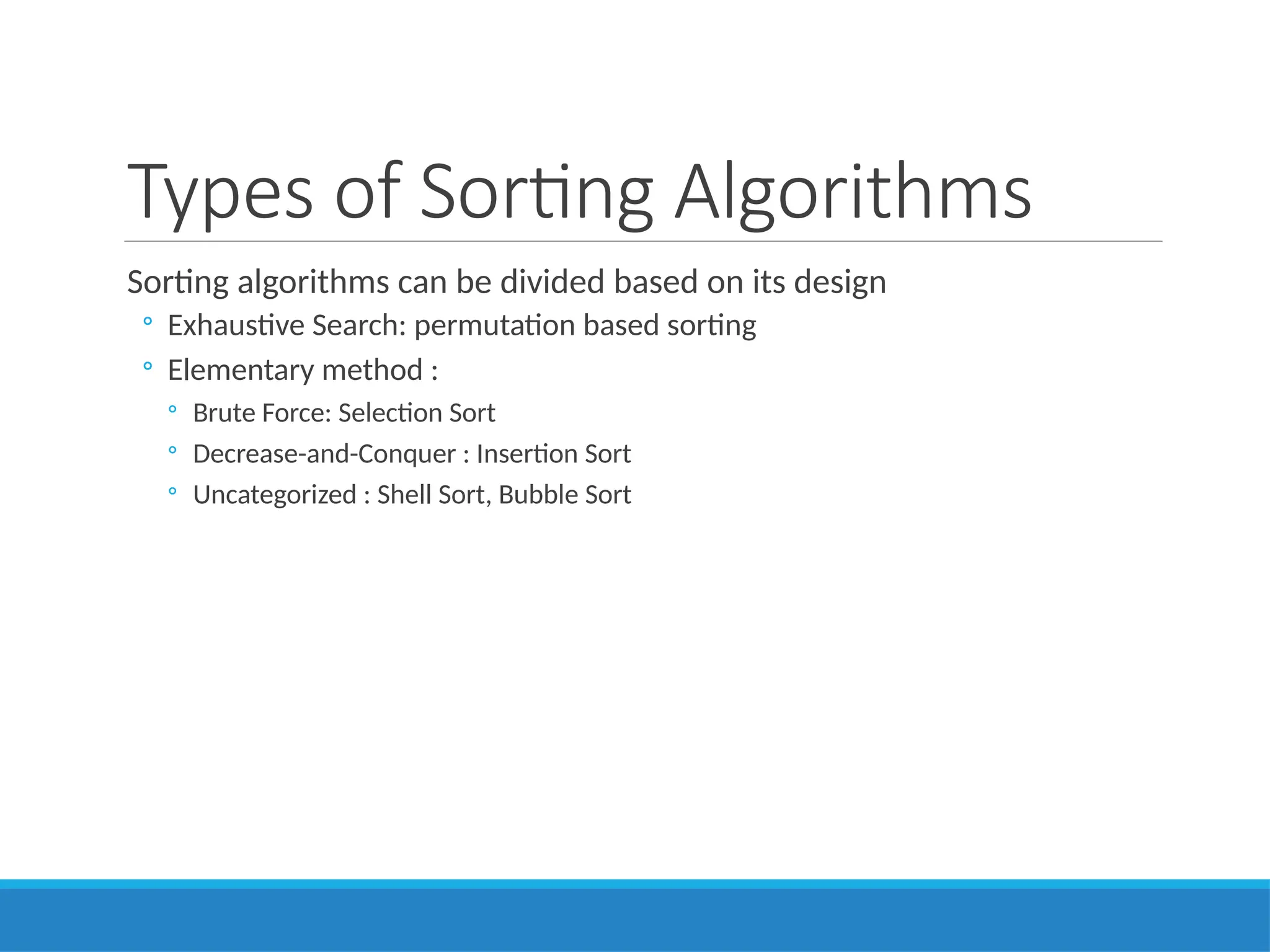 Types of Sorting Algorithms
Sorting algorithms can be divided based on its design
◦ Exhaustive Search: permutation based sorting
◦ Elementary method :
◦ Brute Force: Selection Sort
◦ Decrease-and-Conquer : Insertion Sort
◦ Uncategorized : Shell Sort, Bubble Sort
 