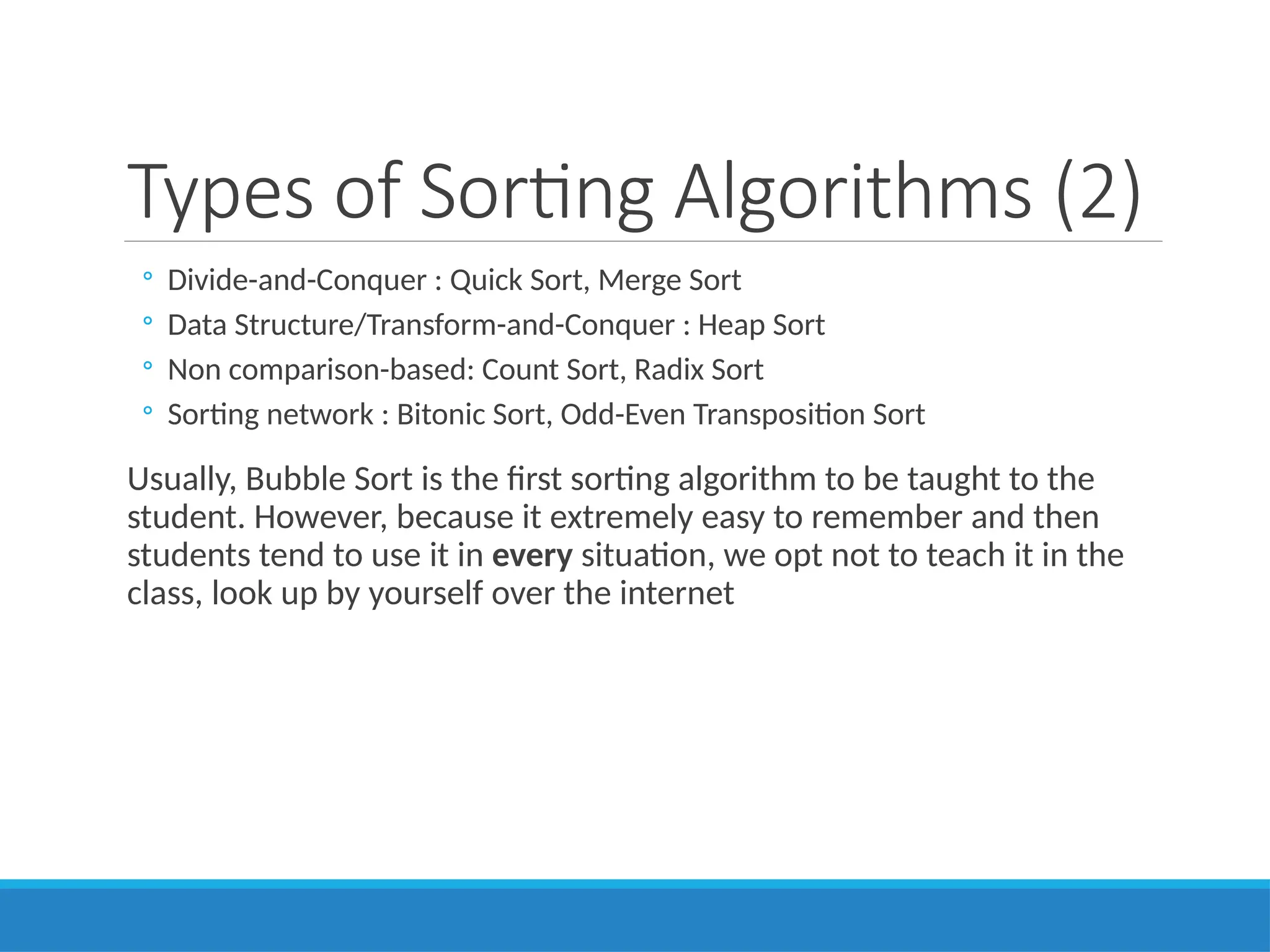 Types of Sorting Algorithms (2)
◦ Divide-and-Conquer : Quick Sort, Merge Sort
◦ Data Structure/Transform-and-Conquer : Heap Sort
◦ Non comparison-based: Count Sort, Radix Sort
◦ Sorting network : Bitonic Sort, Odd-Even Transposition Sort
Usually, Bubble Sort is the first sorting algorithm to be taught to the
student. However, because it extremely easy to remember and then
students tend to use it in every situation, we opt not to teach it in the
class, look up by yourself over the internet
 