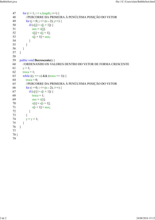 47 for (i = 1; i < x.length; i++) {
48 //PERCORRE DA PRIMEIRA À PENÚLTIMA POSIÇÃO DO VETOR
49 for (j = 0; j <= (n - 2); j++) {
50 if (x[j] > x[j + 1]) {
51 aux = x[j];
52 x[j] = x[j + 1];
53 x[j + 1] = aux;
54 }
55 }
56 }
57 }
58
59 public void Decrescente() {
60 //ORDENANDO OS VALORES DENTRO DO VETOR DE FORMA CRESCENTE
61 y = 1;
62 troca = 1;
63 while ((y <= n) && (troca == 1)) {
64 troca = 0;
65 //PERCORRE DA PRIMEIRA À PENÚLTIMA POSIÇÃO DO VETOR
66 for (i = 0; i <= (n - 2); i++) {
67 if (x[i] > x[i + 1]) {
68 troca = 1;
69 aux = x[i];
70 x[i] = x[i + 1];
71 x[i + 1] = aux;
72 }
73 }
74 y = y + 1;
75 }
76 }
77
78 }
79
BubbleSort.java file:///C:/Users/elain/BubbleSort.html
2 de 2 24/08/2016 15:12
 