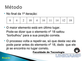  No final da 1ª iteração:
 O maior elemento está em último lugar.
Pode-se dizer que o elemento nº 18 saltou
“borbulhou” para a sua posição correta.
 O processo volta a repetir-se, só que desta vez ele
pode parar antes do elemento nº 18, dado que ele
já se encontra no lugar correto.
Ricardo
 