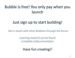 Bubble is free! You only pay when you
launch
Just sign up to start building!
Get in touch with other Bubblers through the forum
Learning material can be found
at bubble.is/documentation
Have fun creating!!
10
 