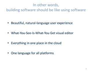 In other words,
building software should be like using software
• Beautiful, natural-language user experience
• What-You-See-Is-What-You Get visual editor
• Everything in one place in the cloud
• One language for all platforms
4
 